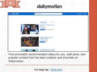 For Sign Up:- Click Here
Find and watch recommended videos for you, staff picks, and
popular content from the best creators and channels on
Dailymotion.
4
 