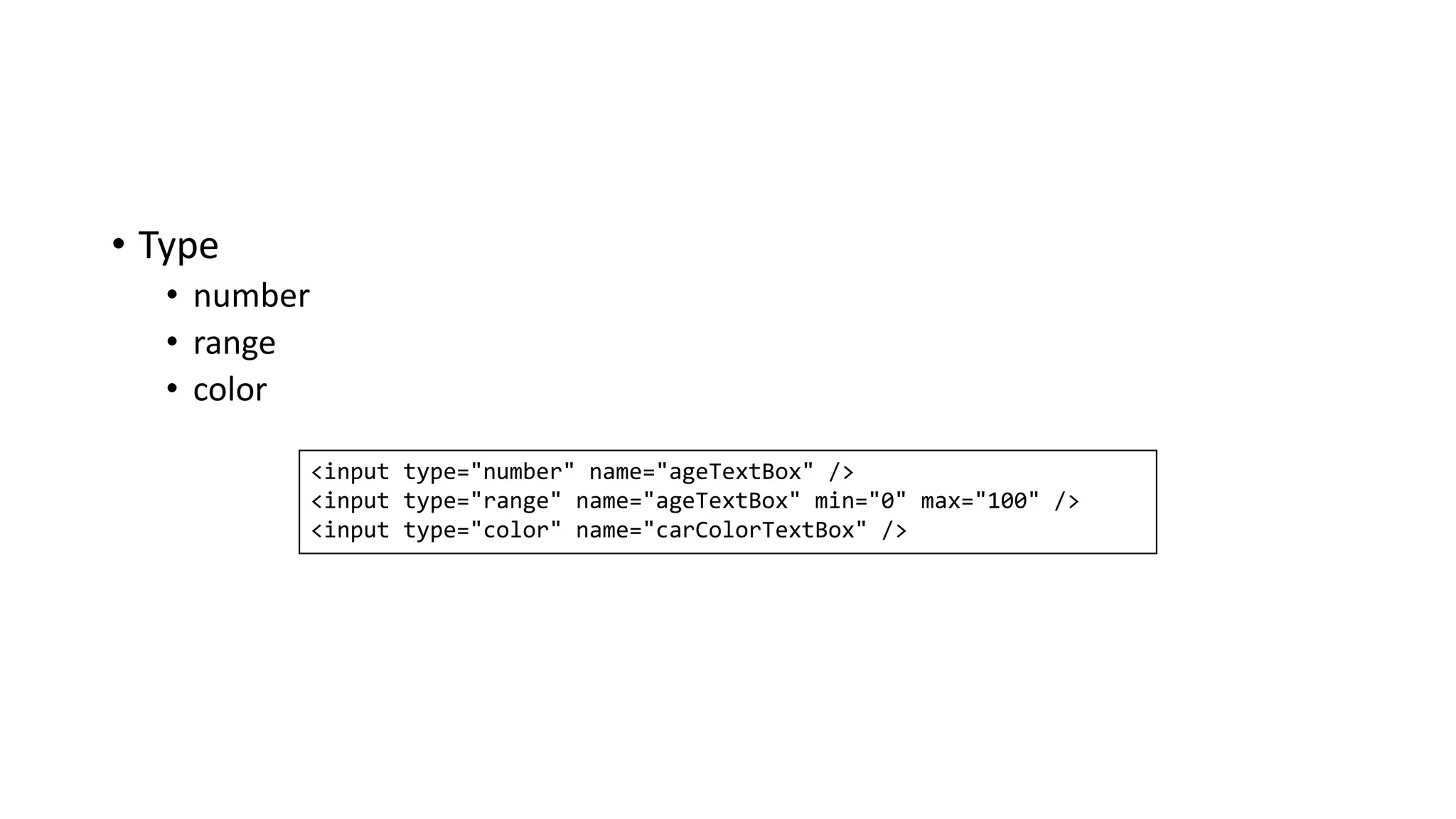 • Type
• number
• range
• color
<input type="number" name="ageTextBox" />
<input type="range" name="ageTextBox" min="0" max="100" />
<input type="color" name="carColorTextBox" />
 