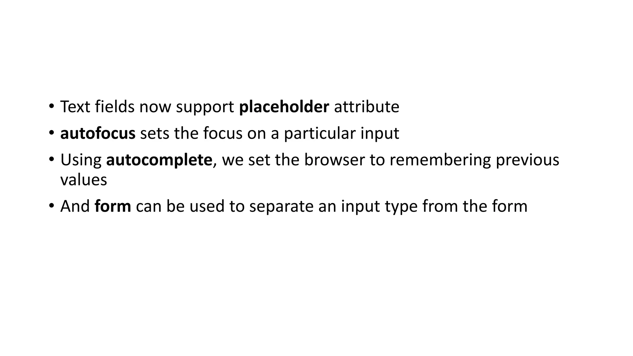 • Text fields now support placeholder attribute
• autofocus sets the focus on a particular input
• Using autocomplete, we set the browser to remembering previous
values
• And form can be used to separate an input type from the form
 