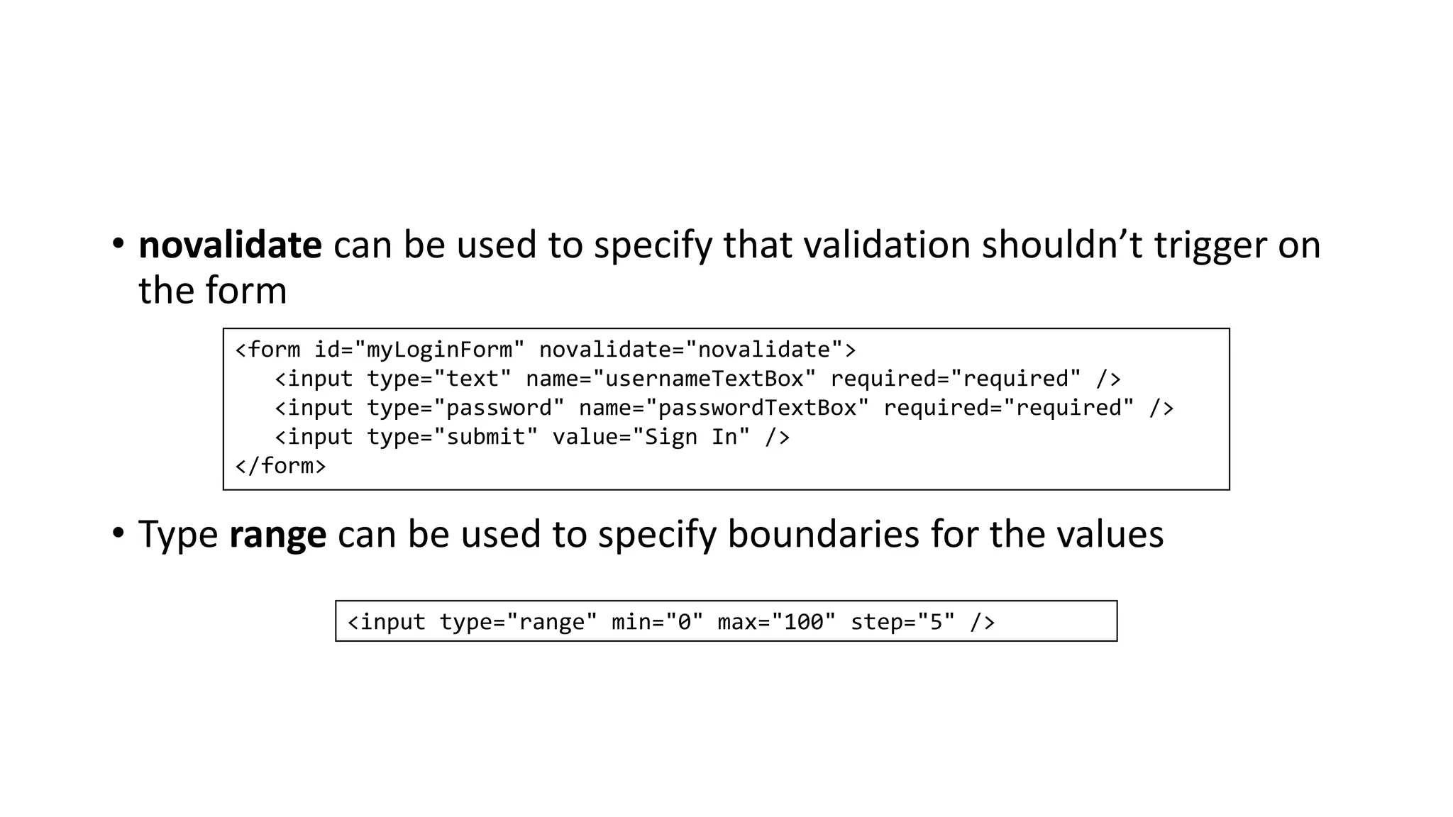 • novalidate can be used to specify that validation shouldn’t trigger on
the form
• Type range can be used to specify boundaries for the values
<form id="myLoginForm" novalidate="novalidate">
<input type="text" name="usernameTextBox" required="required" />
<input type="password" name="passwordTextBox" required="required" />
<input type="submit" value="Sign In" />
</form>
<input type="range" min="0" max="100" step="5" />
 