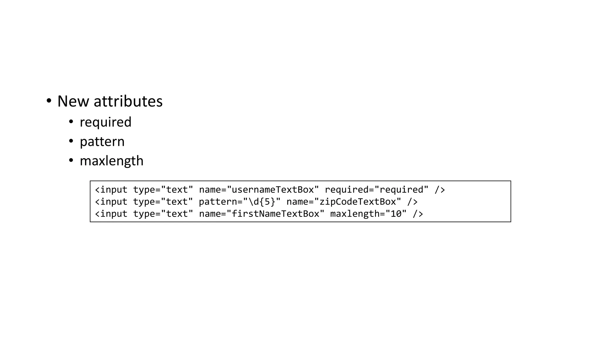 • New attributes
• required
• pattern
• maxlength
<input type="text" name="usernameTextBox" required="required" />
<input type="text" pattern="d{5}" name="zipCodeTextBox" />
<input type="text" name="firstNameTextBox" maxlength="10" />
 