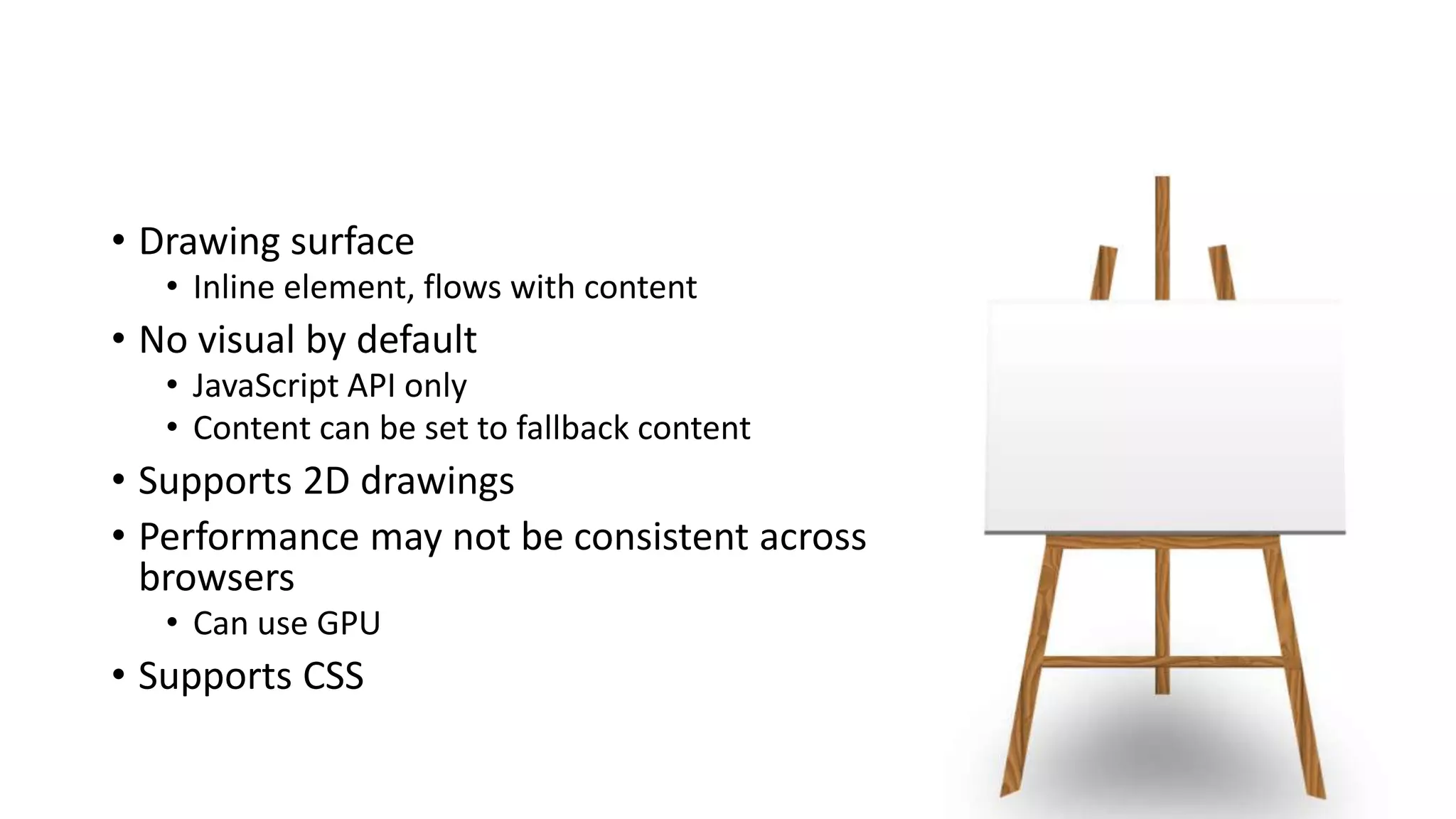 • Drawing surface
• Inline element, flows with content
• No visual by default
• JavaScript API only
• Content can be set to fallback content
• Supports 2D drawings
• Performance may not be consistent across
browsers
• Can use GPU
• Supports CSS
 