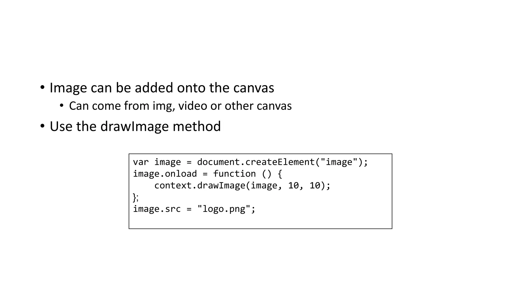 • Image can be added onto the canvas
• Can come from img, video or other canvas
• Use the drawImage method
var image = document.createElement("image");
image.onload = function () {
context.drawImage(image, 10, 10);
{;
image.src = "logo.png";
 