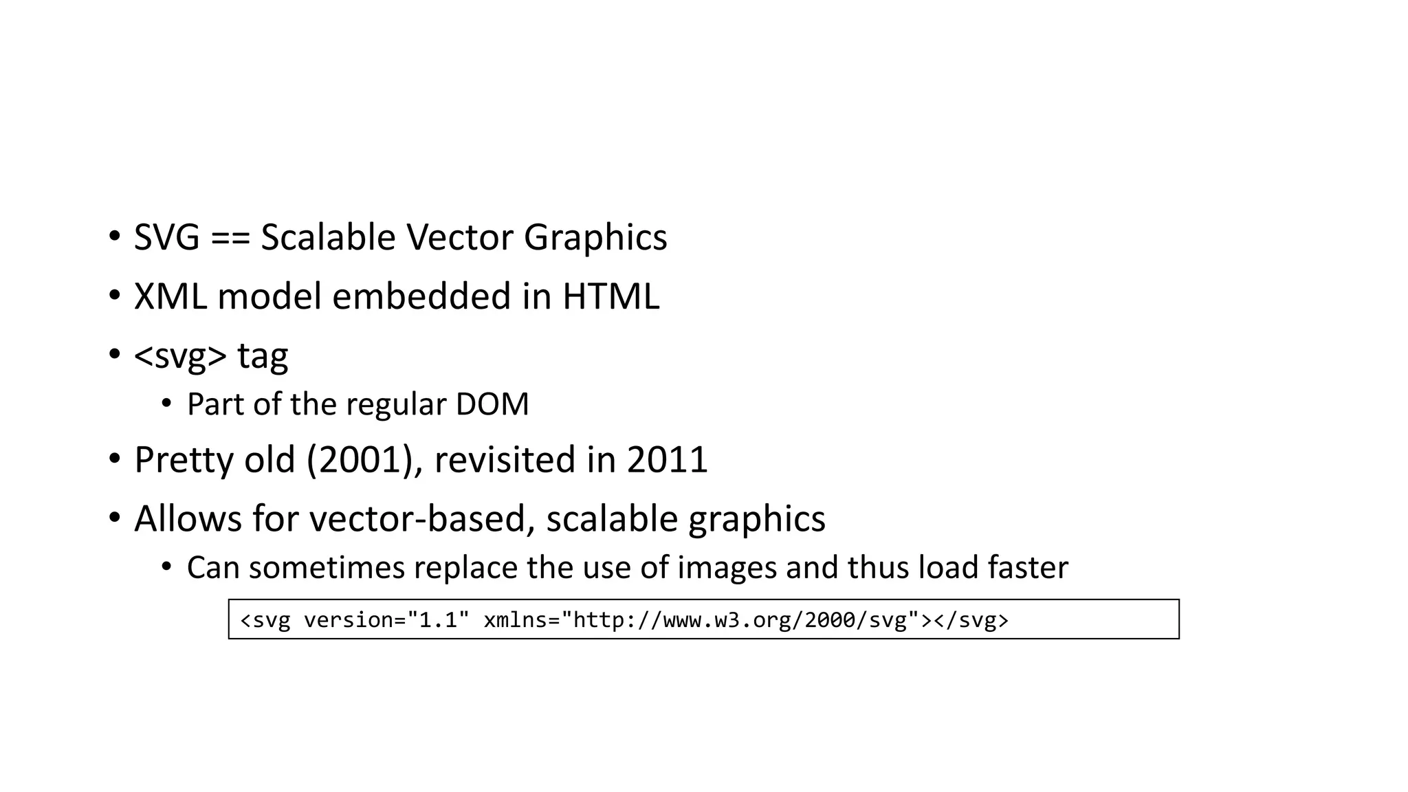 • SVG == Scalable Vector Graphics
• XML model embedded in HTML
• <svg> tag
• Part of the regular DOM
• Pretty old (2001), revisited in 2011
• Allows for vector-based, scalable graphics
• Can sometimes replace the use of images and thus load faster
<svg version="1.1" xmlns="http://www.w3.org/2000/svg"></svg>
 