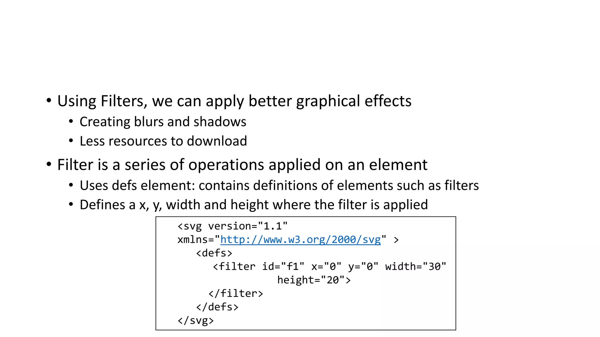 • Using Filters, we can apply better graphical effects
• Creating blurs and shadows
• Less resources to download
• Filter is a series of operations applied on an element
• Uses defs element: contains definitions of elements such as filters
• Defines a x, y, width and height where the filter is applied
<svg version="1.1"
xmlns="http://www.w3.org/2000/svg" >
<defs>
<filter id="f1" x="0" y="0" width="30"
height="20">
</filter>
</defs>
</svg>
 
