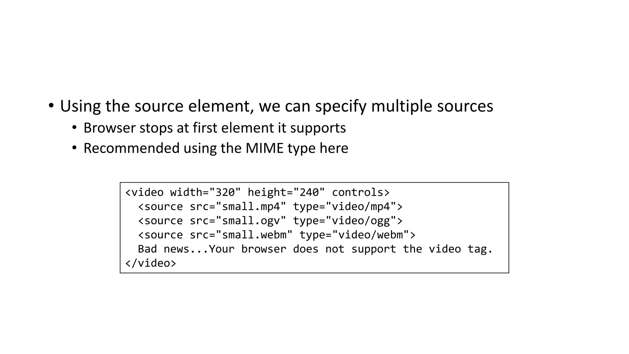 • Using the source element, we can specify multiple sources
• Browser stops at first element it supports
• Recommended using the MIME type here
<video width="320" height="240" controls>
<source src="small.mp4" type="video/mp4">
<source src="small.ogv" type="video/ogg">
<source src="small.webm" type="video/webm">
Bad news...Your browser does not support the video tag.
</video>
 