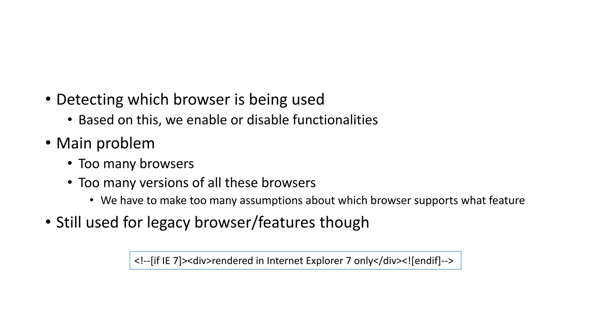 • Detecting which browser is being used
• Based on this, we enable or disable functionalities
• Main problem
• Too many browsers
• Too many versions of all these browsers
• We have to make too many assumptions about which browser supports what feature
• Still used for legacy browser/features though
<!--[if IE 7]><div>rendered in Internet Explorer 7 only</div><![endif]-->
 