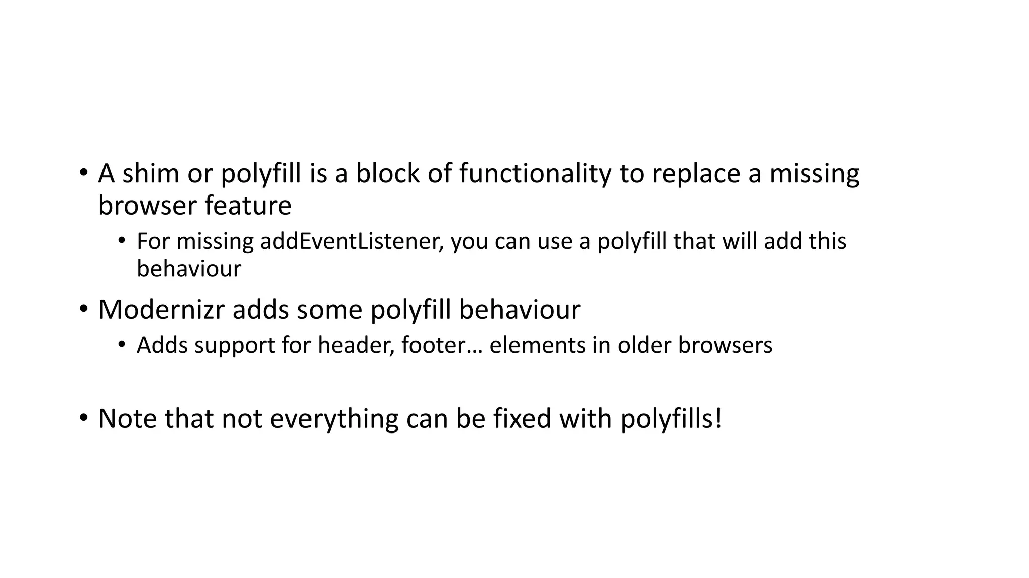 • A shim or polyfill is a block of functionality to replace a missing
browser feature
• For missing addEventListener, you can use a polyfill that will add this
behaviour
• Modernizr adds some polyfill behaviour
• Adds support for header, footer… elements in older browsers
• Note that not everything can be fixed with polyfills!
 