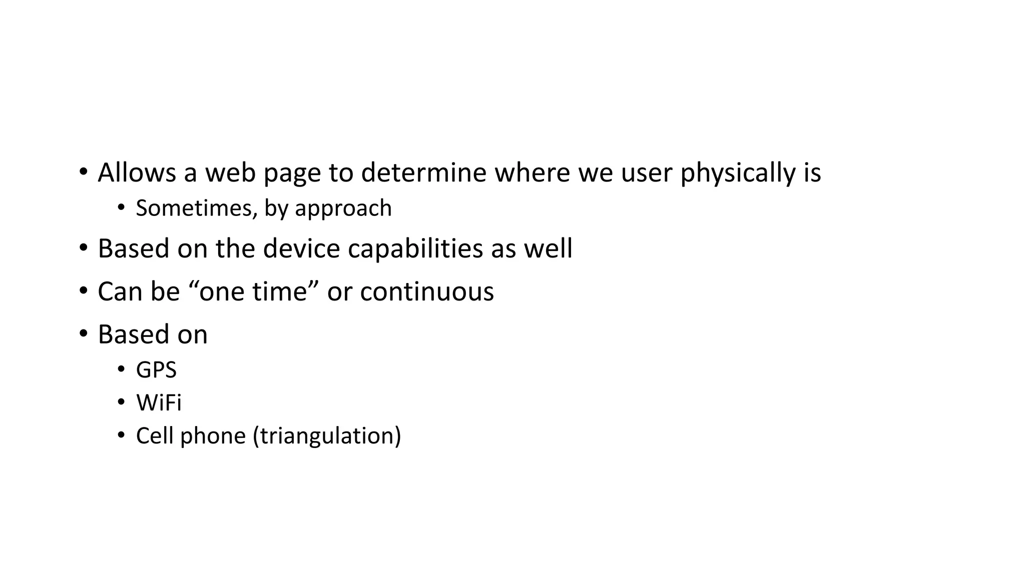 • Allows a web page to determine where we user physically is
• Sometimes, by approach
• Based on the device capabilities as well
• Can be “one time” or continuous
• Based on
• GPS
• WiFi
• Cell phone (triangulation)
 