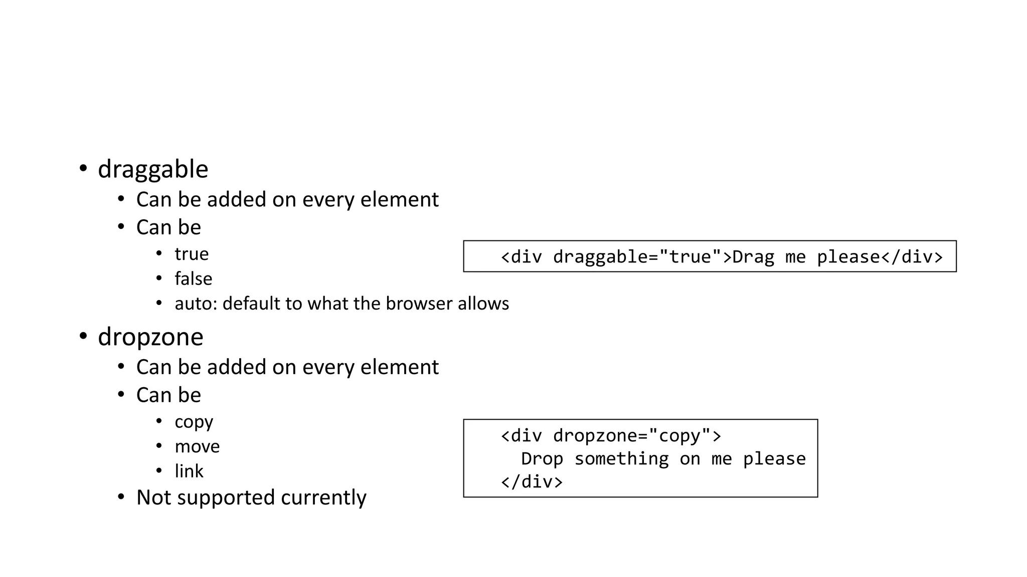 • draggable
• Can be added on every element
• Can be
• true
• false
• auto: default to what the browser allows
• dropzone
• Can be added on every element
• Can be
• copy
• move
• link
• Not supported currently
<div draggable="true">Drag me please</div>
<div dropzone="copy">
Drop something on me please
</div>
 