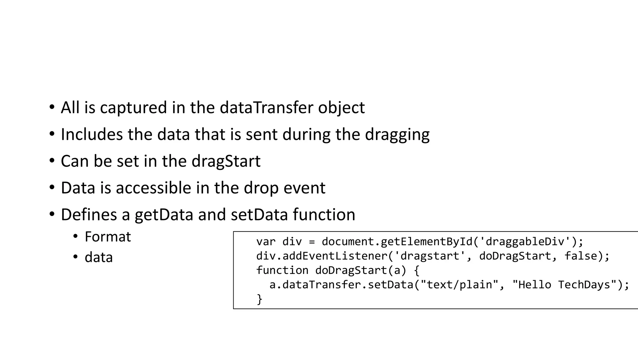 • All is captured in the dataTransfer object
• Includes the data that is sent during the dragging
• Can be set in the dragStart
• Data is accessible in the drop event
• Defines a getData and setData function
• Format
• data
var div = document.getElementById('draggableDiv');
div.addEventListener('dragstart', doDragStart, false);
function doDragStart(a) {
a.dataTransfer.setData("text/plain", "Hello TechDays");
}
 