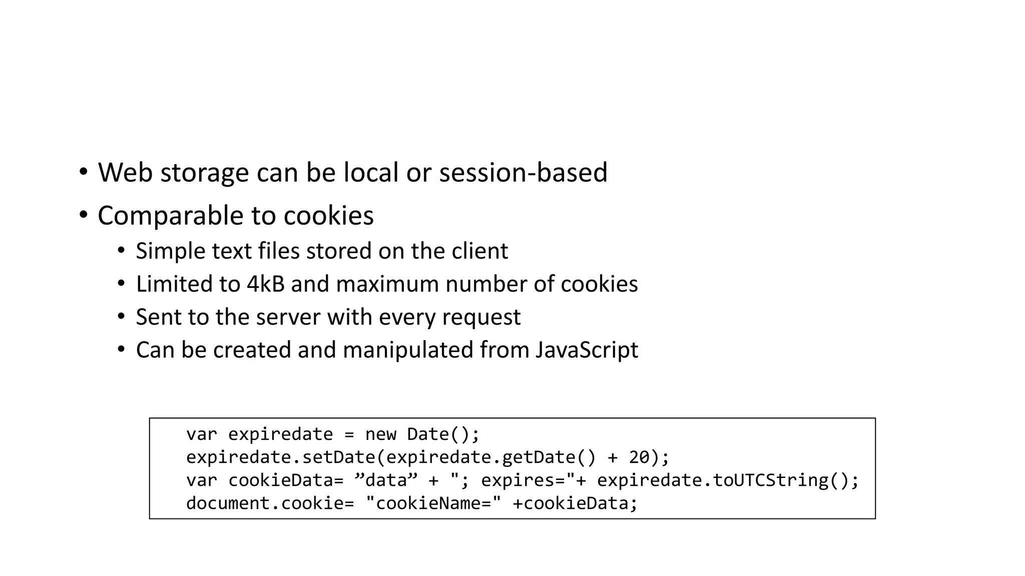 • Web storage can be local or session-based
• Comparable to cookies
• Simple text files stored on the client
• Limited to 4kB and maximum number of cookies
• Sent to the server with every request
• Can be created and manipulated from JavaScript
var expiredate = new Date();
expiredate.setDate(expiredate.getDate() + 20);
var cookieData= ”data” + "; expires="+ expiredate.toUTCString();
document.cookie= "cookieName=" +cookieData;
 