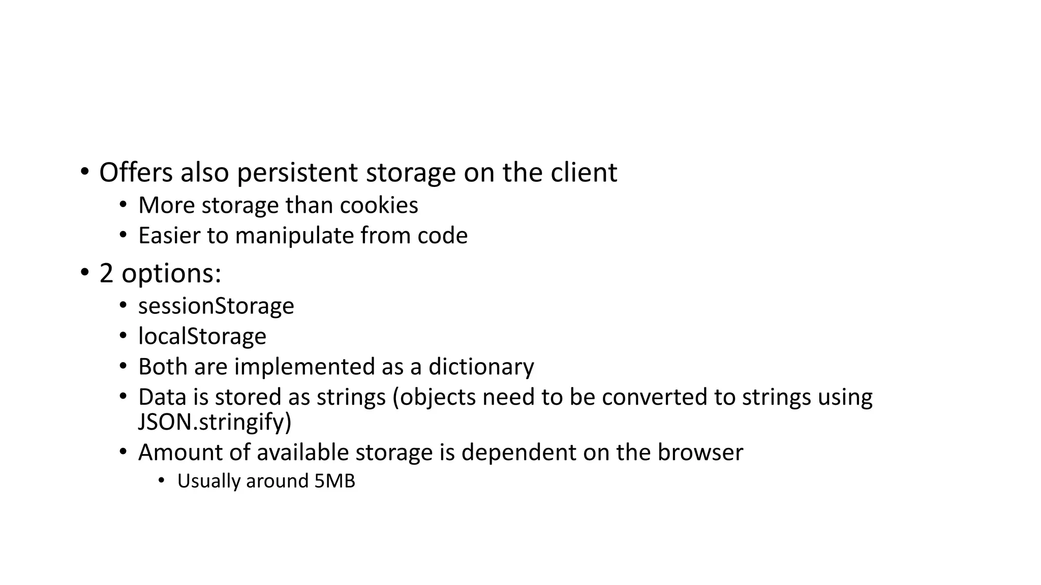• Offers also persistent storage on the client
• More storage than cookies
• Easier to manipulate from code
• 2 options:
• sessionStorage
• localStorage
• Both are implemented as a dictionary
• Data is stored as strings (objects need to be converted to strings using
JSON.stringify)
• Amount of available storage is dependent on the browser
• Usually around 5MB
 