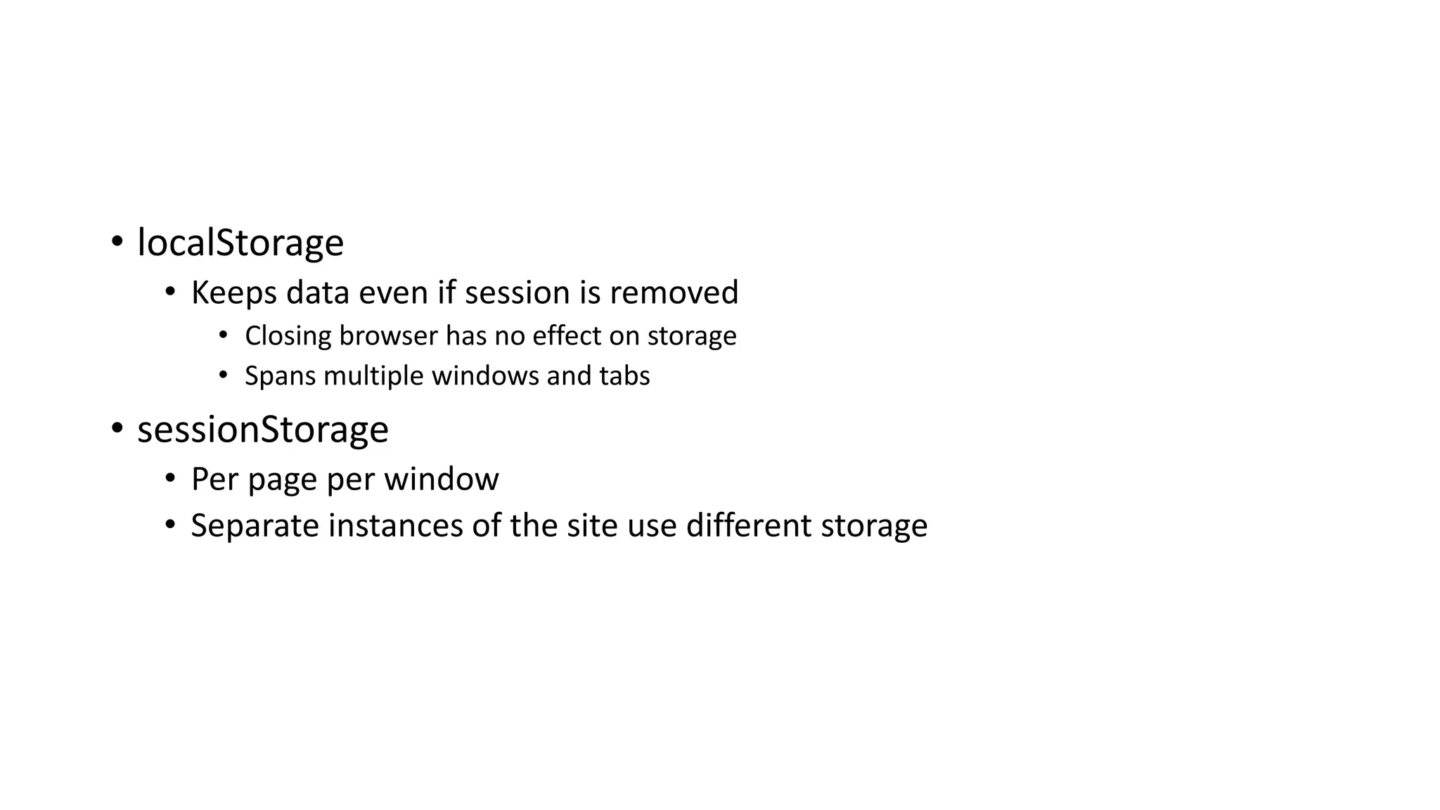 • localStorage
• Keeps data even if session is removed
• Closing browser has no effect on storage
• Spans multiple windows and tabs
• sessionStorage
• Per page per window
• Separate instances of the site use different storage
 
