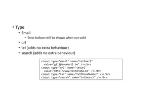 • Type
• Email
• Error balloon will be shown when not valid
• url
• tel (adds no extra behaviour)
• search (adds no extra behaviour)
<input type="email" name="txtEmail"
value="gill@snowball.be" /></br>
<input type="url" name="txtUrl"
value="http://www.techorama.be" /></br>
<input type="tel" name="txtPhoneNumber" /></br>
<input type="search" name="txtSearch" /></br>
 