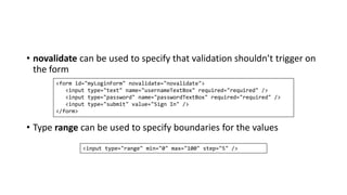 • novalidate can be used to specify that validation shouldn’t trigger on
the form
• Type range can be used to specify boundaries for the values
<form id="myLoginForm" novalidate="novalidate">
<input type="text" name="usernameTextBox" required="required" />
<input type="password" name="passwordTextBox" required="required" />
<input type="submit" value="Sign In" />
</form>
<input type="range" min="0" max="100" step="5" />
 
