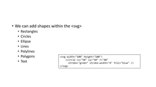 • We can add shapes within the <svg>
• Rectangles
• Circles
• Ellipse
• Lines
• Polylines
• Polygons
• Text
<svg width="100" height="100">
<circle cx="50" cy="50" r="40"
stroke="green" stroke-width="4" fill="blue" />
</svg>
 