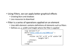 • Using Filters, we can apply better graphical effects
• Creating blurs and shadows
• Less resources to download
• Filter is a series of operations applied on an element
• Uses defs element: contains definitions of elements such as filters
• Defines a x, y, width and height where the filter is applied
<svg version="1.1"
xmlns="http://www.w3.org/2000/svg" >
<defs>
<filter id="f1" x="0" y="0" width="30"
height="20">
</filter>
</defs>
</svg>
 