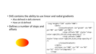 • SVG contains the ability to use linear and radial gradients
• Also defined in defs element
• Have an id defined
• Defines a number of stops and
offsets
<svg height="150" width="400">
<defs>
<linearGradient id="grad1" x1="0%"
y1="0%" x2="100%" y2="0%">
<stop offset="0%" style="stop-
color:rgb(255,255,0);stop-opacity:1" />
<stop offset="100%"
style="stop-color:rgb(255,0,0);stop-opacity:1"
/>
</linearGradient>
</defs>
<ellipse cx="200" cy="70" rx="85"
ry="55" fill="url(#grad1)" />
</svg>
 