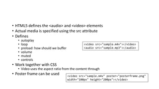 • HTML5 defines the <audio> and <video> elements
• Actual media is specified using the src attribute
• Defines
• autoplay
• loop
• preload: how should we buffer
• volume
• muted
• controls
• Work together with CSS
• Video uses the aspect ratio from the content through
• Poster frame can be used
<video src="sample.m4v"></video>
<audio src="sample.mp3"></audio>
<video src="sample.m4v" poster="posterframe.png"
width="100px" height="200px"></video>
 