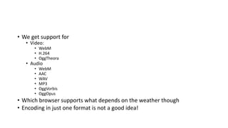 • We get support for
• Video:
• WebM
• H.264
• OggTheora
• Audio
• WebM
• AAC
• WAV
• MP3
• OggVorbis
• OggOpus
• Which browser supports what depends on the weather though
• Encoding in just one format is not a good idea!
 
