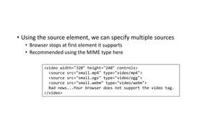 • Using the source element, we can specify multiple sources
• Browser stops at first element it supports
• Recommended using the MIME type here
<video width="320" height="240" controls>
<source src="small.mp4" type="video/mp4">
<source src="small.ogv" type="video/ogg">
<source src="small.webm" type="video/webm">
Bad news...Your browser does not support the video tag.
</video>
 