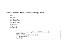 • You’ll have to write some JavaScript here!
• play
• pause
• playbackRate
• currentTime
• duration
• buffered
var video = document.getElementById("thevideo");
video.play();
window.setTimeout(function () {
video.pause();
}, 1000);
 