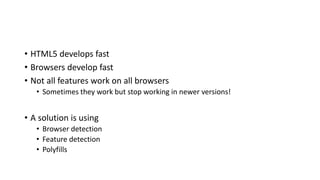 • HTML5 develops fast
• Browsers develop fast
• Not all features work on all browsers
• Sometimes they work but stop working in newer versions!
• A solution is using
• Browser detection
• Feature detection
• Polyfills
 