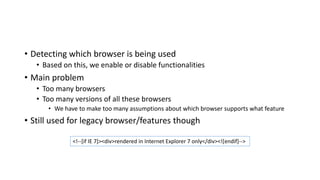 • Detecting which browser is being used
• Based on this, we enable or disable functionalities
• Main problem
• Too many browsers
• Too many versions of all these browsers
• We have to make too many assumptions about which browser supports what feature
• Still used for legacy browser/features though
<!--[if IE 7]><div>rendered in Internet Explorer 7 only</div><![endif]-->
 