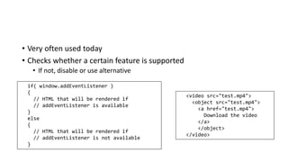 • Very often used today
• Checks whether a certain feature is supported
• If not, disable or use alternative
if( window.addEventListener )
{
// HTML that will be rendered if
// addEventListener is available
}
else
{
// HTML that will be rendered if
// addEventListener is not available
}
<video src="test.mp4">
<object src="test.mp4">
<a href="test.mp4">
Download the video
</a>
</object>
</video>
 