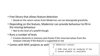 • Free library that allows feature detection
• Based on the return values from Modernizr, we can downgrade gracefully
• Depending on the feature, Modernizr can provide behaviour to fill-in
the missing behaviour
• Not to the level of a polyfill though
• Runs a number of tests
• Creates elements in memory and checks if the returned values from the
browser indicate if the feature is supported or not
• Comes with MVC projects as well if (Modernizr.canvas)
{
// HTML that will be rendered if the
// Canvas element is available
}
 