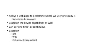 • Allows a web page to determine where we user physically is
• Sometimes, by approach
• Based on the device capabilities as well
• Can be “one time” or continuous
• Based on
• GPS
• WiFi
• Cell phone (triangulation)
 