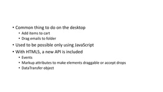 • Common thing to do on the desktop
• Add items to cart
• Drag emails to folder
• Used to be possible only using JavaScript
• With HTML5, a new API is included
• Events
• Markup attributes to make elements draggable or accept drops
• DataTransfer object
 