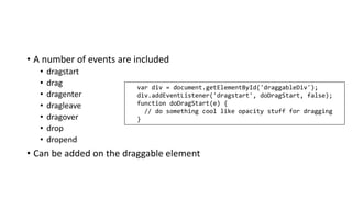 • A number of events are included
• dragstart
• drag
• dragenter
• dragleave
• dragover
• drop
• dropend
• Can be added on the draggable element
var div = document.getElementById('draggableDiv');
div.addEventListener('dragstart', doDragStart, false);
function doDragStart(e) {
// do something cool like opacity stuff for dragging
}
 