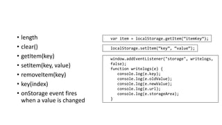 • length
• clear()
• getItem(key)
• setItem(key, value)
• removeItem(key)
• key(index)
• onStorage event fires
when a value is changed
var item = localStorage.getItem(“itemKey”);
localStorage.setItem(“key”, “value”);
window.addEventListener("storage", writelogs,
false);
function writelogs(e) {
console.log(e.key);
console.log(e.oldValue);
console.log(e.newValue);
console.log(e.url);
console.log(e.storageArea);
}
 