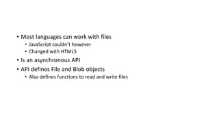 • Most languages can work with files
• JavaScript couldn’t however
• Changed with HTML5
• Is an asynchronous API
• API defines File and Blob objects
• Also defines functions to read and write files
 