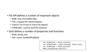 • File API defines a number of important objects
• Blob: raw, immutable data
• File: a typical file representation
• FileList: list of one or more File objects
• FileReader: used to read file contents
• Each defines a number of properties and functions
• Blob: slice(), size
• File: name, lastModifiedDate
var blobClone = blob.slice();
var blobClone2 = blob.slice(0, blob.size);
var blobChunk = blob.slice(0,
Math.round(blob.size/2));
 