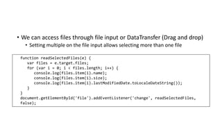 • We can access files through file input or DataTransfer (Drag and drop)
• Setting multiple on the file input allows selecting more than one file
function readSelectedFiles(e) {
var files = e.target.files;
for (var i = 0; i < files.length; i++) {
console.log(files.item(i).name);
console.log(files.item(i).size);
console.log(files.item(i).lastModifiedDate.toLocaleDateString());
}
}
document.getElementById('file').addEventListener('change', readSelectedFiles,
false);
 
