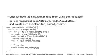 • Once we have the files, we can read them using the FileReader
• Defines readAsText, readAsDataUrl, readAsArrayBuffer…
and events such as onloadstart, onload, onerror…
function readSelectedFiles(e) {
var files = e.target.files;
for (var i = 0; i < files.length; i++) {
var reader = new FileReader();
reader.onload = (function(theFile) {
return function(e) {
console.log(e.target.result);
};
})(files[i]);
reader.readAsText(files[i]);
}
}
document.getElementById('file').addEventListener('change', readSelectedFiles, false);
 
