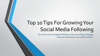 Top 10Tips For GrowingYour
Social Media Following
You want a lot of targeted followers who are willing to engage
with you and answer your calls to action.
 