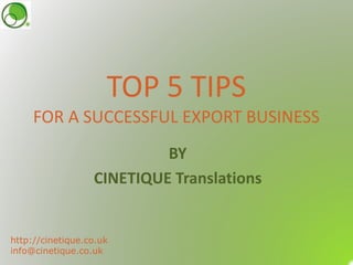 TOP 5 TIPS
FOR A SUCCESSFUL EXPORT BUSINESS
BY
CINETIQUE Translations
http://cinetique.co.uk
info@cinetique.co.uk
 