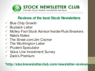 Reviews of the best Stock Newsletters
 Blue Chip Growth
 Buyback Letter
 Motley Fool-Stock Advisor/Insider/Rule Breakers
 Nate’s Notes
 The Street.com/Jim Cramer
 The Worthington Letter
 Prudent Speculator
 Value Line Investment Survey
 Zack’s Premium
*http://stocknewsletterclub.com/newsletter-reviews
 