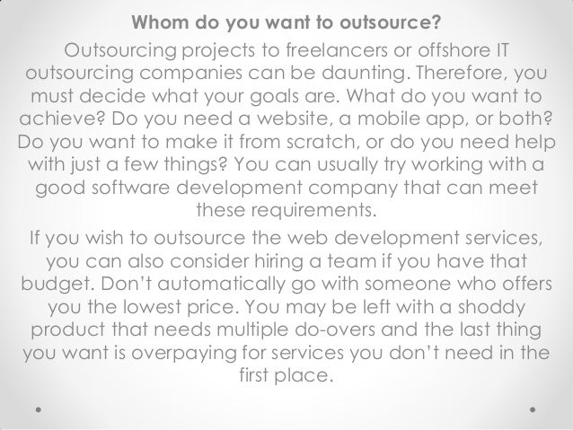 Whom do you want to outsource?
Outsourcing projects to freelancers or offshore IT
outsourcing companies can be daunting. Therefore, you
must decide what your goals are. What do you want to
achieve? Do you need a website, a mobile app, or both?
Do you want to make it from scratch, or do you need help
with just a few things? You can usually try working with a
good software development company that can meet
these requirements.
If you wish to outsource the web development services,
you can also consider hiring a team if you have that
budget. Don’t automatically go with someone who offers
you the lowest price. You may be left with a shoddy
product that needs multiple do-overs and the last thing
you want is overpaying for services you don’t need in the
first place.
 