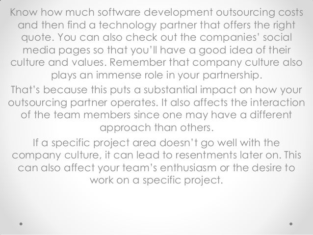 Know how much software development outsourcing costs
and then find a technology partner that offers the right
quote. You can also check out the companies’ social
media pages so that you’ll have a good idea of their
culture and values. Remember that company culture also
plays an immense role in your partnership.
That’s because this puts a substantial impact on how your
outsourcing partner operates. It also affects the interaction
of the team members since one may have a different
approach than others.
If a specific project area doesn’t go well with the
company culture, it can lead to resentments later on. This
can also affect your team’s enthusiasm or the desire to
work on a specific project.
 