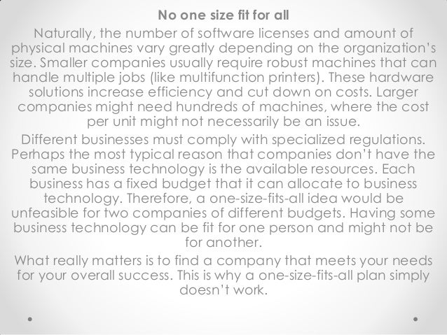 No one size fit for all
Naturally, the number of software licenses and amount of
physical machines vary greatly depending on the organization’s
size. Smaller companies usually require robust machines that can
handle multiple jobs (like multifunction printers). These hardware
solutions increase efficiency and cut down on costs. Larger
companies might need hundreds of machines, where the cost
per unit might not necessarily be an issue.
Different businesses must comply with specialized regulations.
Perhaps the most typical reason that companies don’t have the
same business technology is the available resources. Each
business has a fixed budget that it can allocate to business
technology. Therefore, a one-size-fits-all idea would be
unfeasible for two companies of different budgets. Having some
business technology can be fit for one person and might not be
for another.
What really matters is to find a company that meets your needs
for your overall success. This is why a one-size-fits-all plan simply
doesn’t work.
 