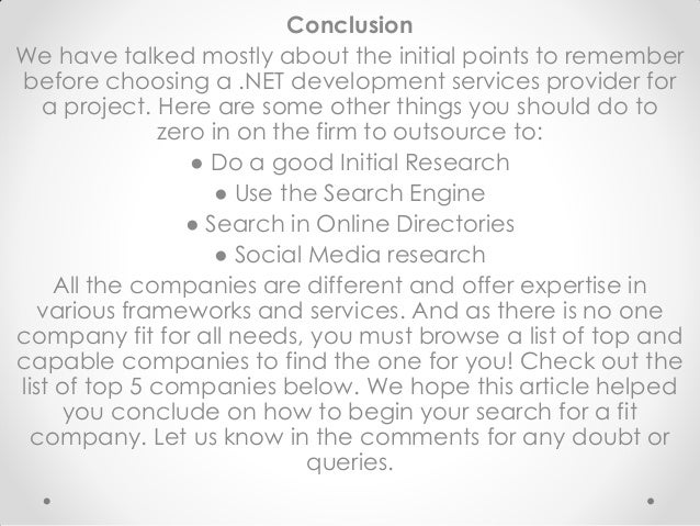 Conclusion
We have talked mostly about the initial points to remember
before choosing a .NET development services provider for
a project. Here are some other things you should do to
zero in on the firm to outsource to:
● Do a good Initial Research
● Use the Search Engine
● Search in Online Directories
● Social Media research
All the companies are different and offer expertise in
various frameworks and services. And as there is no one
company fit for all needs, you must browse a list of top and
capable companies to find the one for you! Check out the
list of top 5 companies below. We hope this article helped
you conclude on how to begin your search for a fit
company. Let us know in the comments for any doubt or
queries.
 