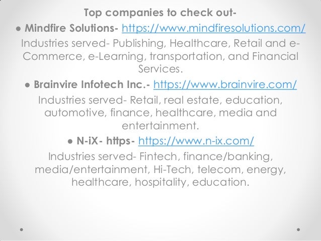 Top companies to check out-
● Mindfire Solutions- https://www.mindfiresolutions.com/
Industries served- Publishing, Healthcare, Retail and e-
Commerce, e-Learning, transportation, and Financial
Services.
● Brainvire Infotech Inc.- https://www.brainvire.com/
Industries served- Retail, real estate, education,
automotive, finance, healthcare, media and
entertainment.
● N-iX- https- https://www.n-ix.com/
Industries served- Fintech, finance/banking,
media/entertainment, Hi-Tech, telecom, energy,
healthcare, hospitality, education.
 