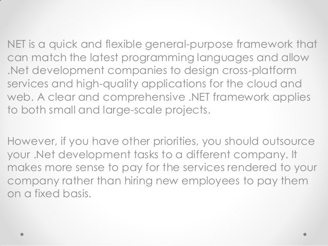 NET is a quick and flexible general-purpose framework that
can match the latest programming languages and allow
.Net development companies to design cross-platform
services and high-quality applications for the cloud and
web. A clear and comprehensive .NET framework applies
to both small and large-scale projects.
However, if you have other priorities, you should outsource
your .Net development tasks to a different company. It
makes more sense to pay for the services rendered to your
company rather than hiring new employees to pay them
on a fixed basis.
 