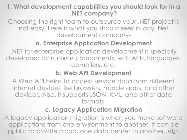 1. What development capabilities you should look for in a
.NET company?
Choosing the right team to outsource your .NET project is
not easy. Here is what you should seek in any .Net
development company-
a. Enterprise Application Development
.NET for enterprise application development is specially
developed for runtime components, with APIs, languages,
compilers, etc.
b. Web API Development
A Web API helps to access service data from different
internet devices like browsers, mobile apps, and other
devices. Also, it supports JSON, XML, and other data
formats.
c. Legacy Application Migration
A legacy application migration is when you move software
applications from one environment to another. It can be
public to private cloud, one data center to another, etc.
 