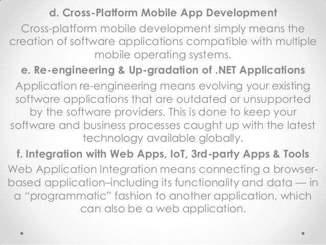 d. Cross-Platform Mobile App Development
Cross-platform mobile development simply means the
creation of software applications compatible with multiple
mobile operating systems.
e. Re-engineering & Up-gradation of .NET Applications
Application re-engineering means evolving your existing
software applications that are outdated or unsupported
by the software providers. This is done to keep your
software and business processes caught up with the latest
technology available globally.
f. Integration with Web Apps, IoT, 3rd-party Apps & Tools
Web Application Integration means connecting a browser-
based application–including its functionality and data — in
a “programmatic” fashion to another application, which
can also be a web application.
 